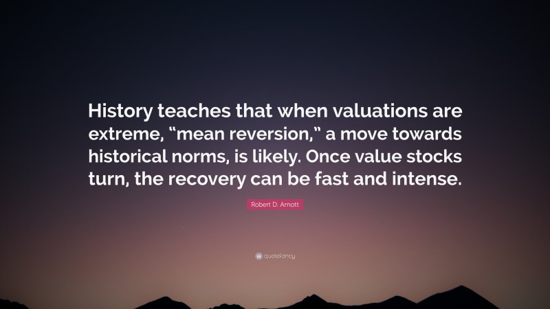 Robert D. Arnott Quote: “History teaches that when valuations are extreme, “mean reversion,” a move towards historical norms, is likely. Once value stocks turn, the recovery can be fast and intense.”