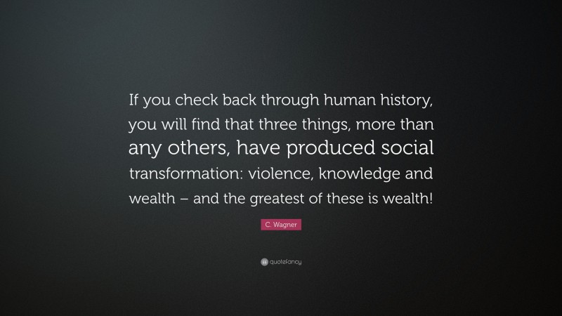 C. Wagner Quote: “If you check back through human history, you will find that three things, more than any others, have produced social transformation: violence, knowledge and wealth – and the greatest of these is wealth!”