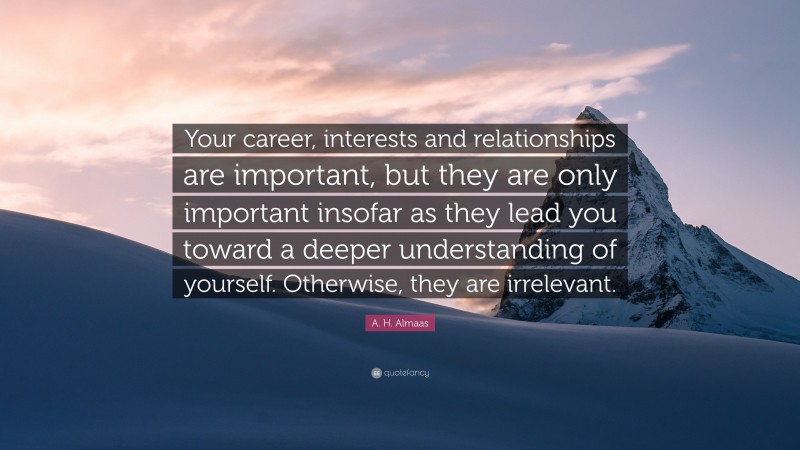 A. H. Almaas Quote: “Your career, interests and relationships are important, but they are only important insofar as they lead you toward a deeper understanding of yourself. Otherwise, they are irrelevant.”