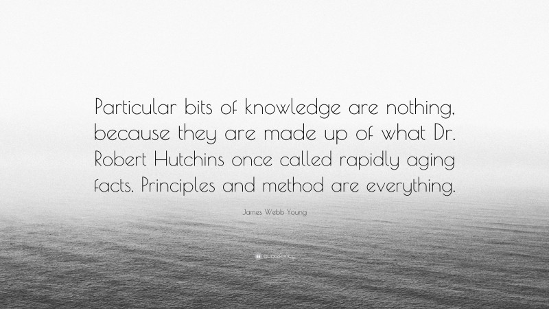 James Webb Young Quote: “Particular bits of knowledge are nothing, because they are made up of what Dr. Robert Hutchins once called rapidly aging facts. Principles and method are everything.”