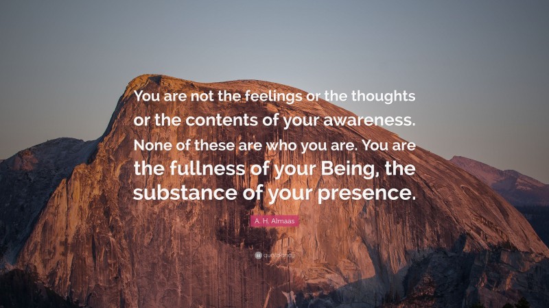 A. H. Almaas Quote: “You are not the feelings or the thoughts or the contents of your awareness. None of these are who you are. You are the fullness of your Being, the substance of your presence.”