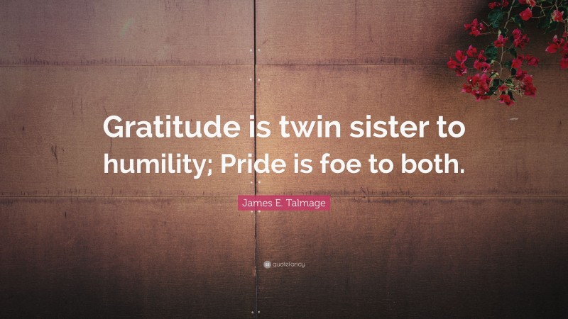 James E. Talmage Quote: “Gratitude is twin sister to humility; Pride is foe to both.”