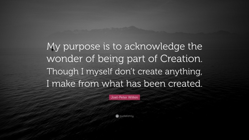 Joel-Peter Witkin Quote: “My purpose is to acknowledge the wonder of being part of Creation. Though I myself don’t create anything, I make from what has been created.”