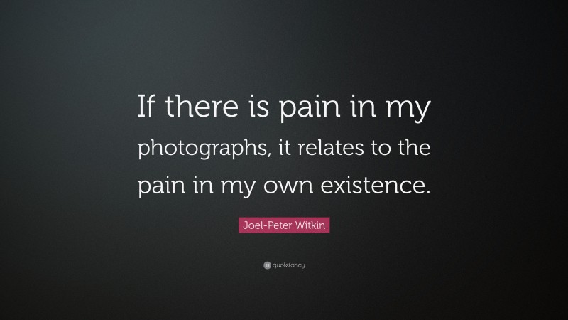 Joel-Peter Witkin Quote: “If there is pain in my photographs, it relates to the pain in my own existence.”