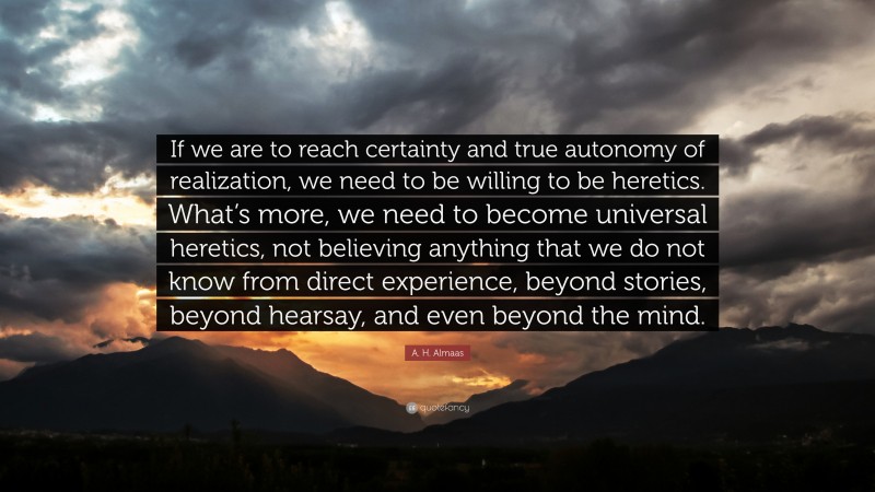 A. H. Almaas Quote: “If we are to reach certainty and true autonomy of realization, we need to be willing to be heretics. What’s more, we need to become universal heretics, not believing anything that we do not know from direct experience, beyond stories, beyond hearsay, and even beyond the mind.”