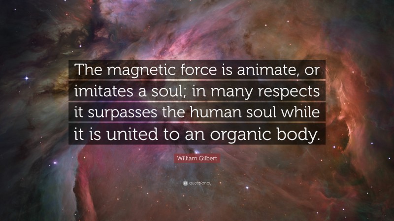 William Gilbert Quote: “The magnetic force is animate, or imitates a soul; in many respects it surpasses the human soul while it is united to an organic body.”