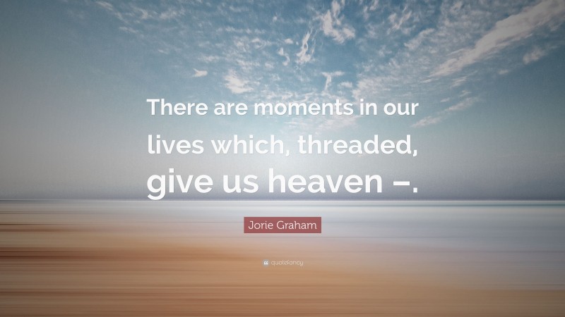 Jorie Graham Quote: “There are moments in our lives which, threaded, give us heaven –.”