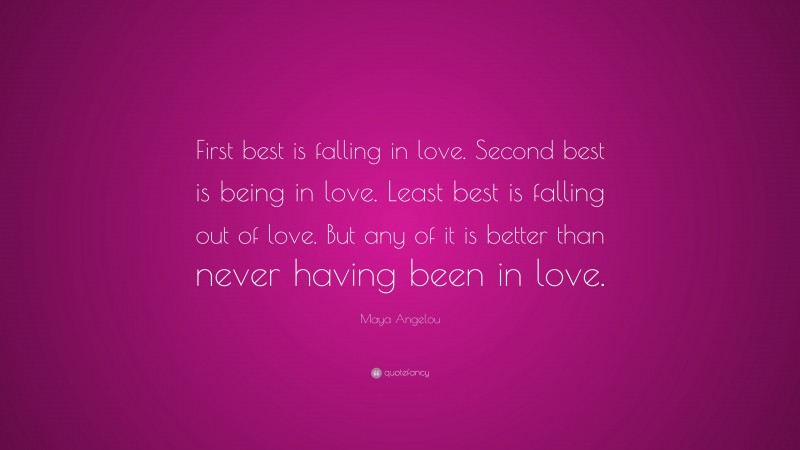 Maya Angelou Quote: “First best is falling in love. Second best is being in love. Least best is falling out of love. But any of it is better than never having been in love.”