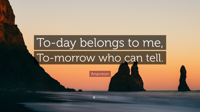 Anacreon Quote: “To-day belongs to me, To-morrow who can tell.”