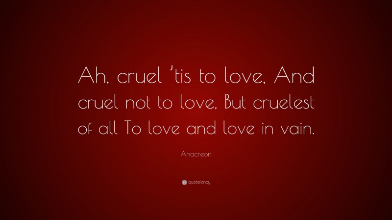 Anacreon Quote: “Ah, cruel ’tis to love, And cruel not to love, But cruelest of all To love and love in vain.”