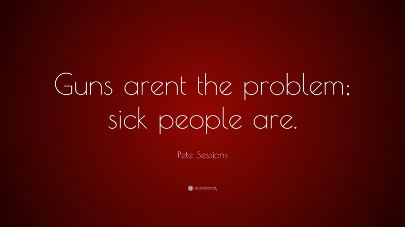 Pete Sessions Quote: “Guns arent the problem; sick people are.”
