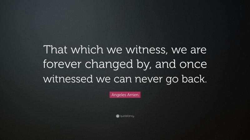 Angeles Arrien Quote: “That which we witness, we are forever changed by, and once witnessed we can never go back.”