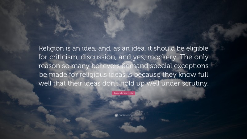 Amanda Marcotte Quote: “Religion is an idea, and, as an idea, it should be eligible for criticism, discussion, and yes, mockery. The only reason so many believers demand special exceptions be made for religious ideas is because they know full well that their ideas don’t hold up well under scrutiny.”