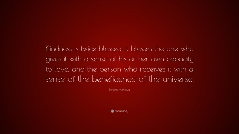 Dawna Markova Quote: “Kindness is twice blessed. It blesses the one who gives it with a sense of his or her own capacity to love, and the person who receives it with a sense of the beneficence of the universe.”