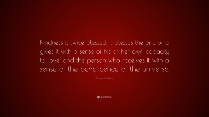 Dawna Markova Quote: “Kindness is twice blessed. It blesses the one who gives it with a sense of his or her own capacity to love, and the person who receives it with a sense of the beneficence of the universe.”
