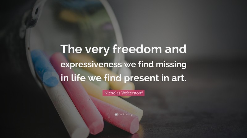 Nicholas Wolterstorff Quote: “The very freedom and expressiveness we find missing in life we find present in art.”