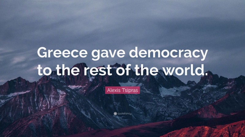 Alexis Tsipras Quote: “Greece gave democracy to the rest of the world.”