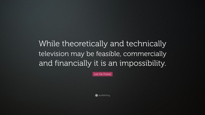 Lee De Forest Quote: “While theoretically and technically television may be feasible, commercially and financially it is an impossibility.”