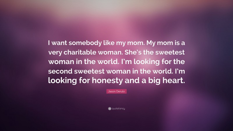 Jason Derulo Quote: “I want somebody like my mom. My mom is a very charitable woman. She’s the sweetest woman in the world. I’m looking for the second sweetest woman in the world. I’m looking for honesty and a big heart.”