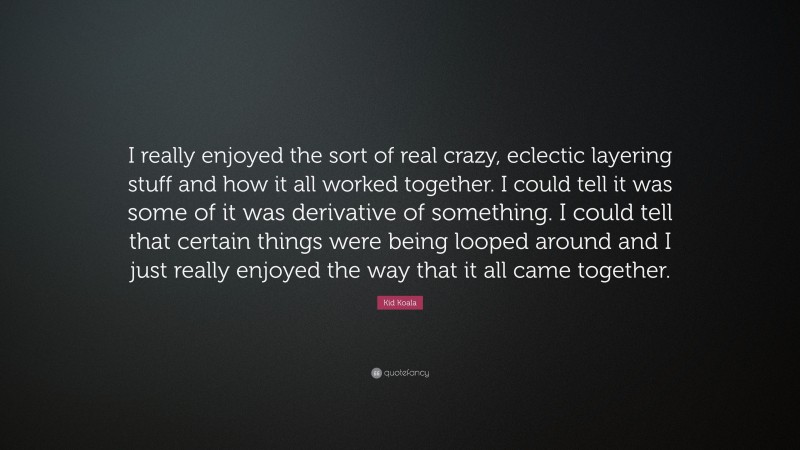 Kid Koala Quote: “I really enjoyed the sort of real crazy, eclectic layering stuff and how it all worked together. I could tell it was some of it was derivative of something. I could tell that certain things were being looped around and I just really enjoyed the way that it all came together.”