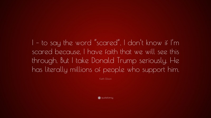 Keith Ellison Quote: “I – to say the word “scared”, I don’t know if I’m scared because, I have faith that we will see this through. But I take Donald Trump seriously. He has literally millions of people who support him.”