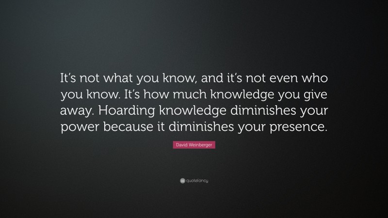 David Weinberger Quote: “It’s not what you know, and it’s not even who you know. It’s how much knowledge you give away. Hoarding knowledge diminishes your power because it diminishes your presence.”