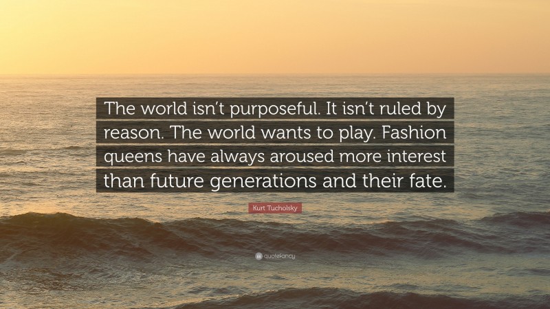 Kurt Tucholsky Quote: “The world isn’t purposeful. It isn’t ruled by reason. The world wants to play. Fashion queens have always aroused more interest than future generations and their fate.”