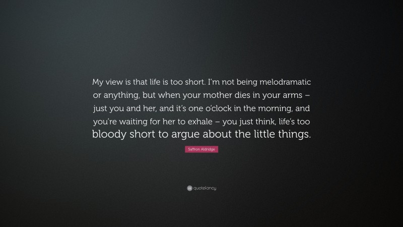 Saffron Aldridge Quote: “My view is that life is too short. I’m not being melodramatic or anything, but when your mother dies in your arms – just you and her, and it’s one o’clock in the morning, and you’re waiting for her to exhale – you just think, life’s too bloody short to argue about the little things.”