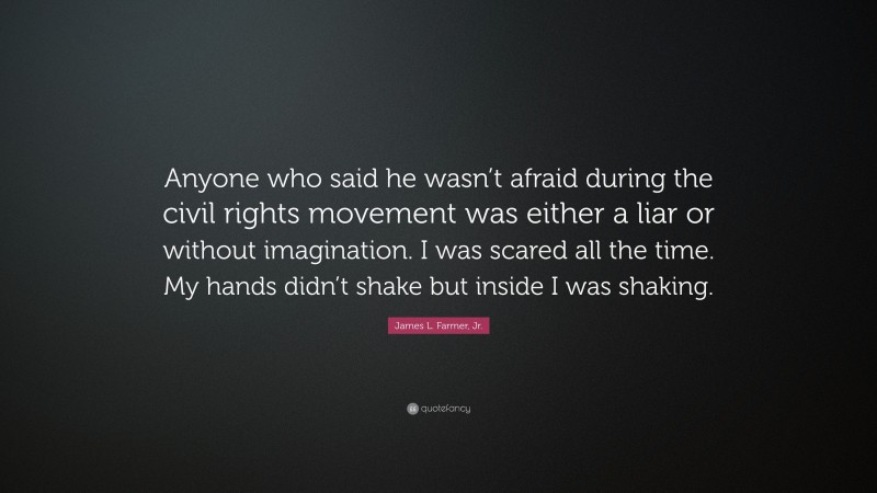 James L. Farmer, Jr. Quote: “Anyone who said he wasn’t afraid during the civil rights movement was either a liar or without imagination. I was scared all the time. My hands didn’t shake but inside I was shaking.”