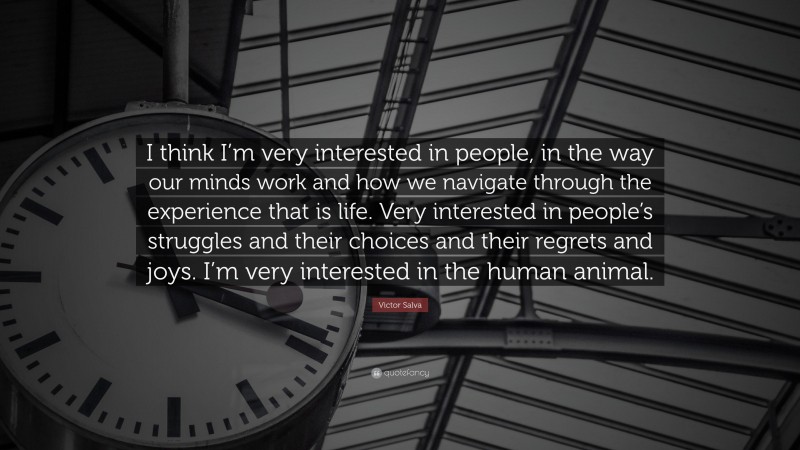 Victor Salva Quote: “I think I’m very interested in people, in the way our minds work and how we navigate through the experience that is life. Very interested in people’s struggles and their choices and their regrets and joys. I’m very interested in the human animal.”