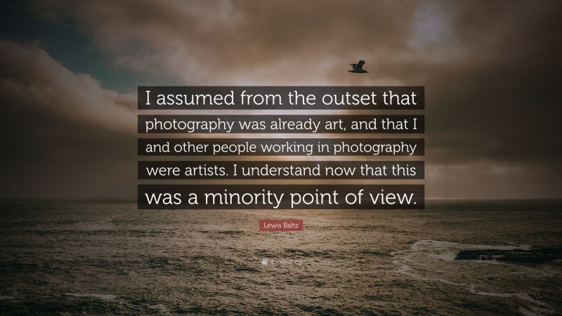 Lewis Baltz Quote: “I assumed from the outset that photography was already art, and that I and other people working in photography were artists. I understand now that this was a minority point of view.”