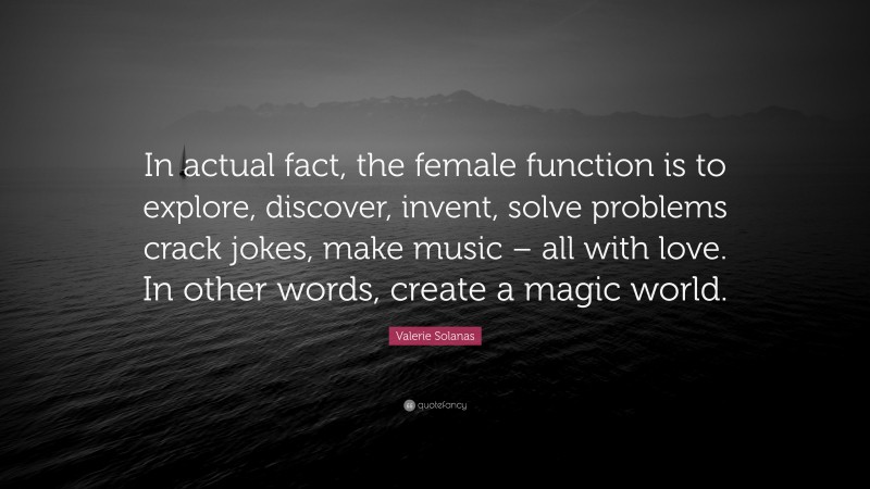 Valerie Solanas Quote: “In actual fact, the female function is to explore, discover, invent, solve problems crack jokes, make music – all with love. In other words, create a magic world.”