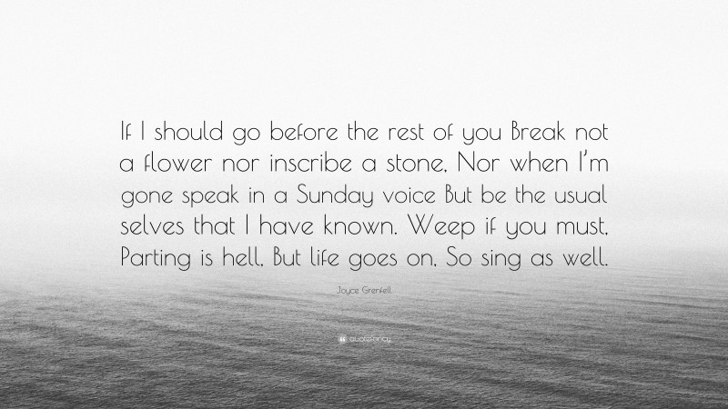 Joyce Grenfell Quote: “If I should go before the rest of you Break not a flower nor inscribe a stone, Nor when I’m gone speak in a Sunday voice But be the usual selves that I have known. Weep if you must, Parting is hell, But life goes on, So sing as well.”