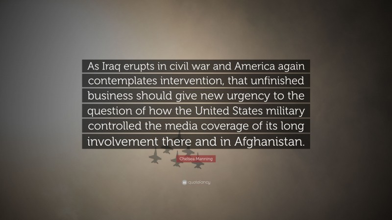 Chelsea Manning Quote: “As Iraq erupts in civil war and America again contemplates intervention, that unfinished business should give new urgency to the question of how the United States military controlled the media coverage of its long involvement there and in Afghanistan.”