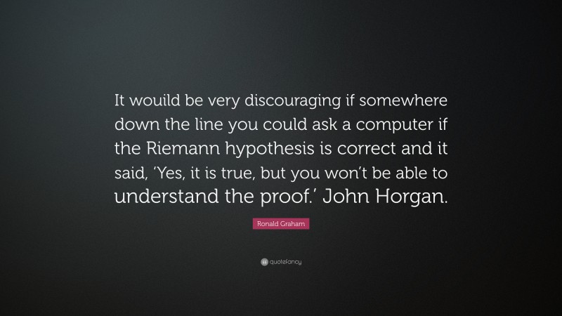 Ronald Graham Quote: “It wouild be very discouraging if somewhere down the line you could ask a computer if the Riemann hypothesis is correct and it said, ‘Yes, it is true, but you won’t be able to understand the proof.’ John Horgan.”