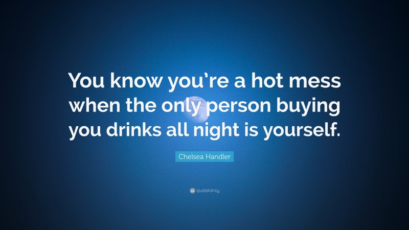 Chelsea Handler Quote: “You know you’re a hot mess when the only person buying you drinks all night is yourself.”