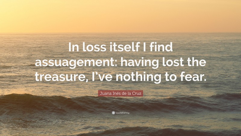 Juana Inés de la Cruz Quote: “In loss itself I find assuagement: having lost the treasure, I’ve nothing to fear.”