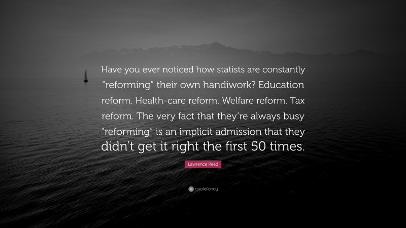 Lawrence Reed Quote: “Have you ever noticed how statists are constantly “reforming” their own handiwork? Education reform. Health-care reform. Welfare reform. Tax reform. The very fact that they’re always busy “reforming” is an implicit admission that they didn’t get it right the first 50 times.”