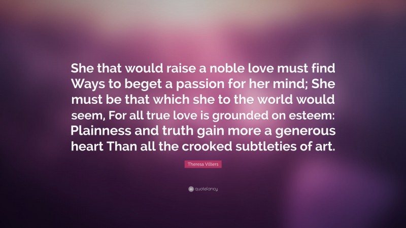 Theresa Villiers Quote: “She that would raise a noble love must find Ways to beget a passion for her mind; She must be that which she to the world would seem, For all true love is grounded on esteem: Plainness and truth gain more a generous heart Than all the crooked subtleties of art.”