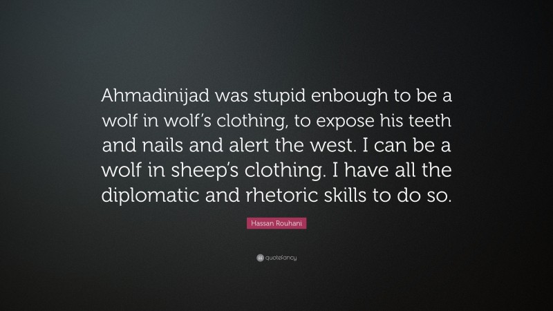 Hassan Rouhani Quote: “Ahmadinijad was stupid enbough to be a wolf in wolf’s clothing, to expose his teeth and nails and alert the west. I can be a wolf in sheep’s clothing. I have all the diplomatic and rhetoric skills to do so.”