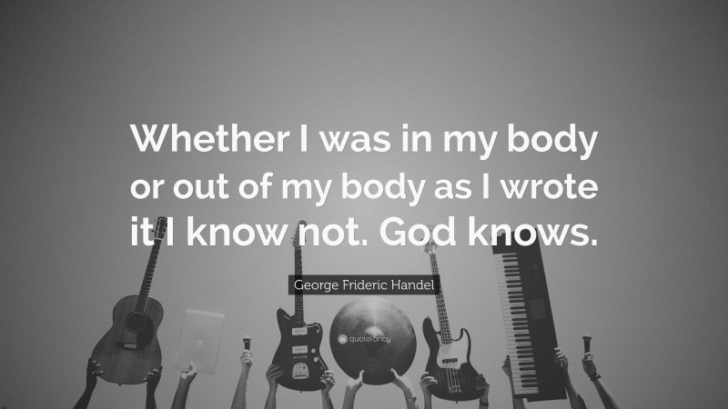 George Frideric Handel Quote: “Whether I was in my body or out of my body as I wrote it I know not. God knows.”