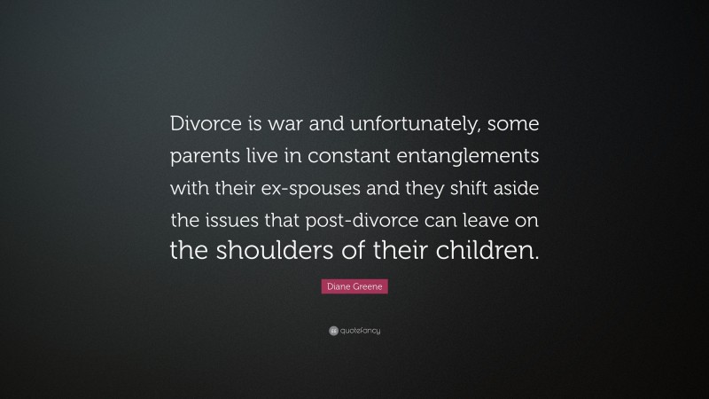 Diane Greene Quote: “Divorce is war and unfortunately, some parents live in constant entanglements with their ex-spouses and they shift aside the issues that post-divorce can leave on the shoulders of their children.”