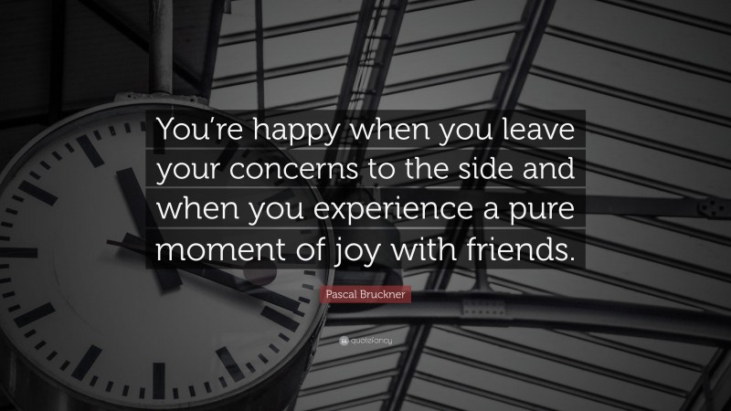Pascal Bruckner Quote: “You’re happy when you leave your concerns to the side and when you experience a pure moment of joy with friends.”