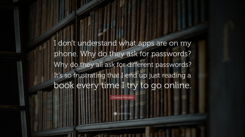 Chelsea Handler Quote: “I don’t understand what apps are on my phone. Why do they ask for passwords? Why do they all ask for different passwords? It’s so frustrating that I end up just reading a book every time I try to go online.”