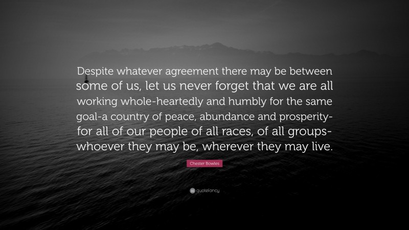 Chester Bowles Quote: “Despite whatever agreement there may be between some of us, let us never forget that we are all working whole-heartedly and humbly for the same goal-a country of peace, abundance and prosperity-for all of our people of all races, of all groups-whoever they may be, wherever they may live.”