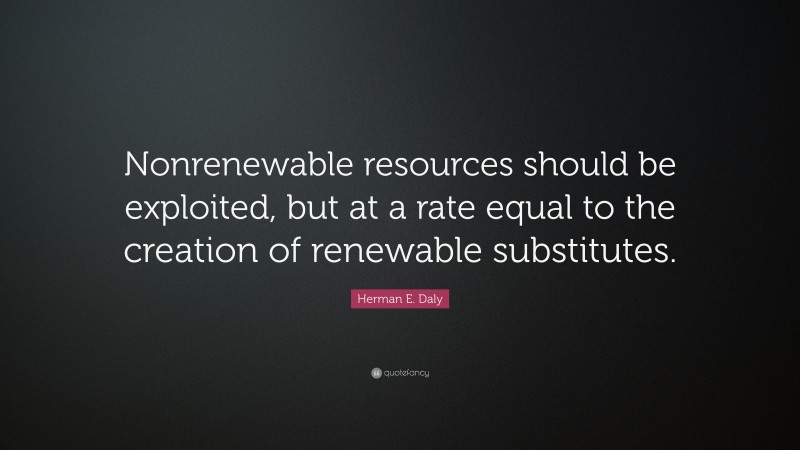 Herman E. Daly Quote: “Nonrenewable resources should be exploited, but at a rate equal to the creation of renewable substitutes.”