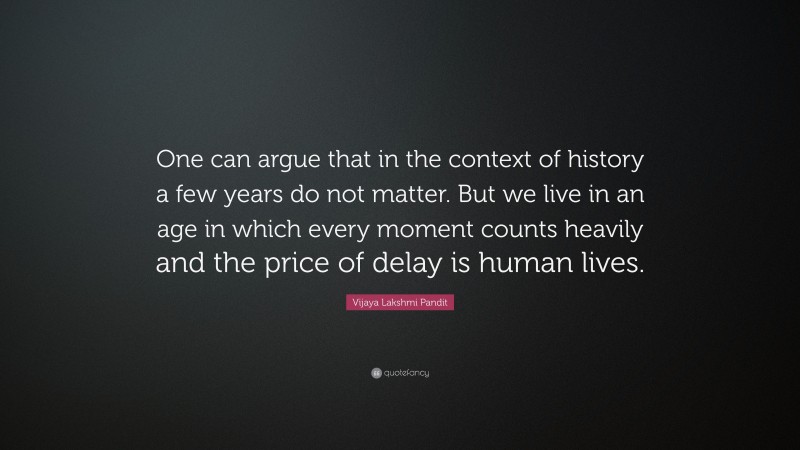 Vijaya Lakshmi Pandit Quote: “One can argue that in the context of history a few years do not matter. But we live in an age in which every moment counts heavily and the price of delay is human lives.”