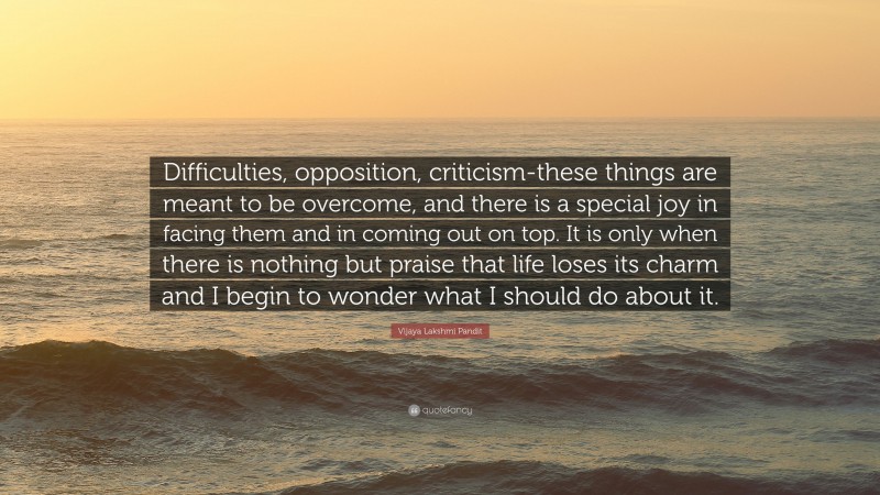 Vijaya Lakshmi Pandit Quote: “Difficulties, opposition, criticism-these things are meant to be overcome, and there is a special joy in facing them and in coming out on top. It is only when there is nothing but praise that life loses its charm and I begin to wonder what I should do about it.”