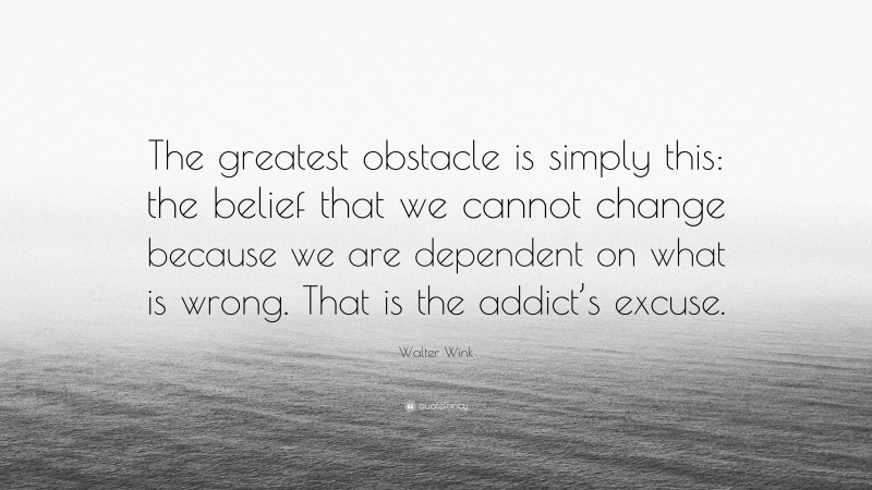Walter Wink Quote: “The greatest obstacle is simply this: the belief that we cannot change because we are dependent on what is wrong. That is the addict’s excuse.”
