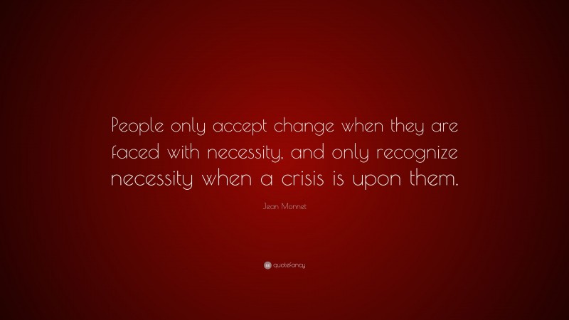 Jean Monnet Quote: “People only accept change when they are faced with necessity, and only recognize necessity when a crisis is upon them.”